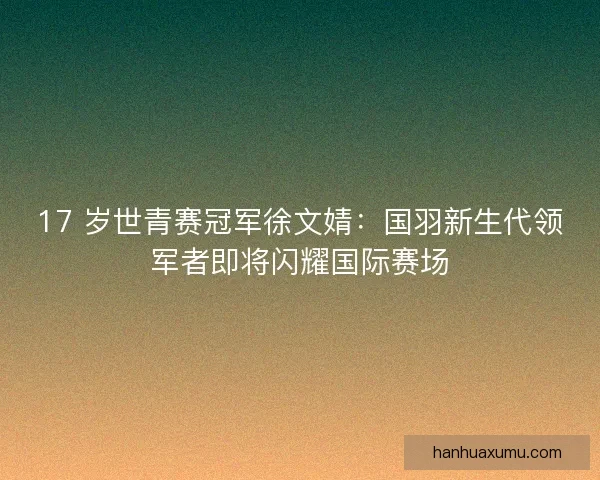 17 岁世青赛冠军徐文婧：国羽新生代领军者即将闪耀国际赛场