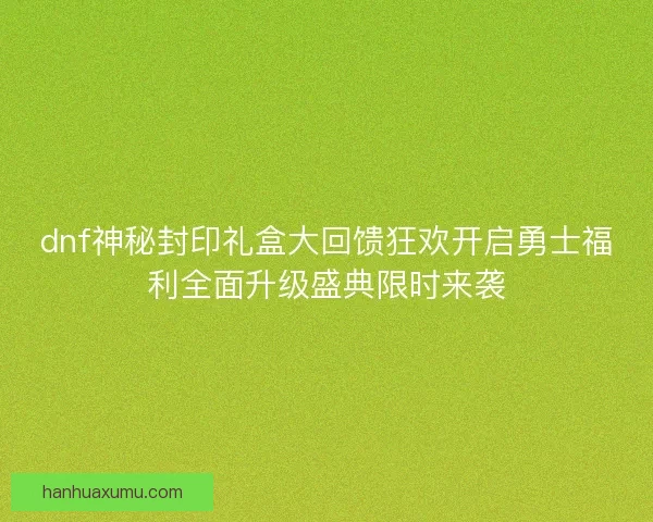 dnf神秘封印礼盒大回馈狂欢开启勇士福利全面升级盛典限时来袭
