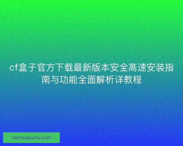 cf盒子官方下载最新版本安全高速安装指南与功能全面解析详教程