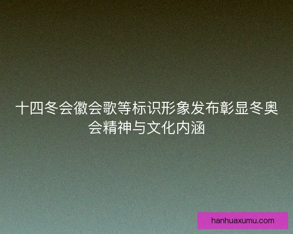 十四冬会徽会歌等标识形象发布彰显冬奥会精神与文化内涵