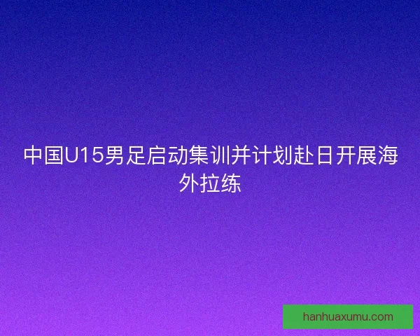 中国U15男足启动集训并计划赴日开展海外拉练