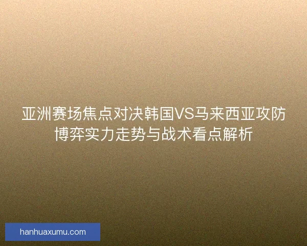 亚洲赛场焦点对决韩国VS马来西亚攻防博弈实力走势与战术看点解析 亚洲赛场焦点对决韩国VS马来西亚攻防博弈实力走势与战术看点解析