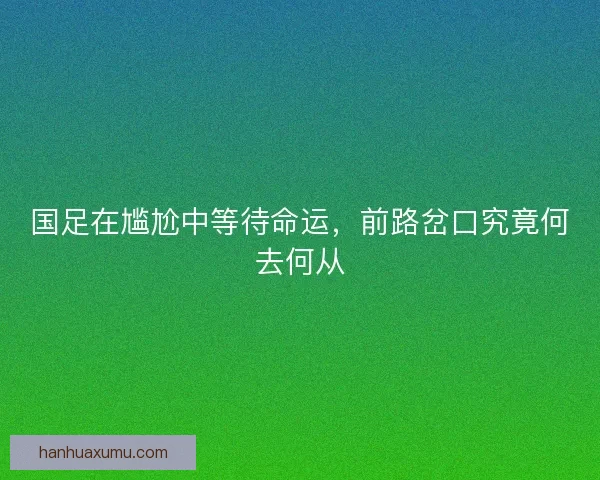 国足在尴尬中等待命运,前路岔口究竟何去何从 国足在尴尬中等待命运,前路岔口究竟何去何从
