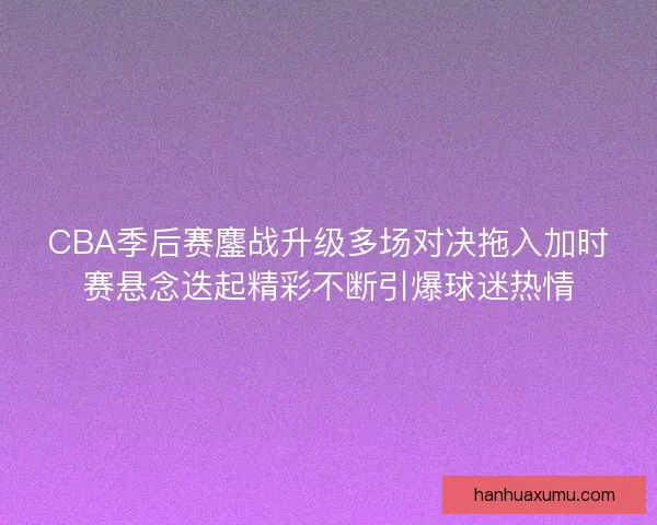 CBA季后赛鏖战升级多场对决拖入加时赛悬念迭起精彩不断引爆球迷热情