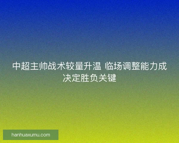 中超主帅战术较量升温 临场调整能力成决定胜负关键 中超主帅战术较量升温 临场调整能力成决定胜负关键