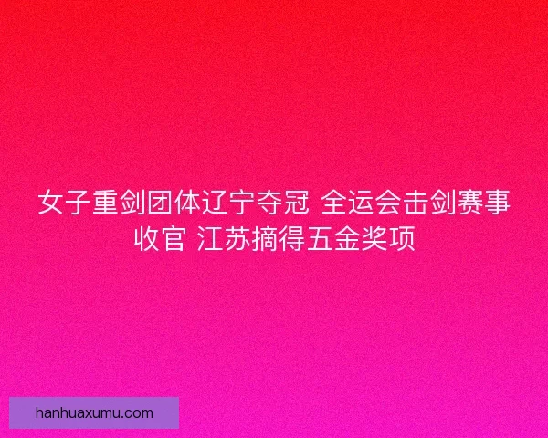 女子重剑团体辽宁夺冠 全运会击剑赛事收官 江苏摘得五金奖项