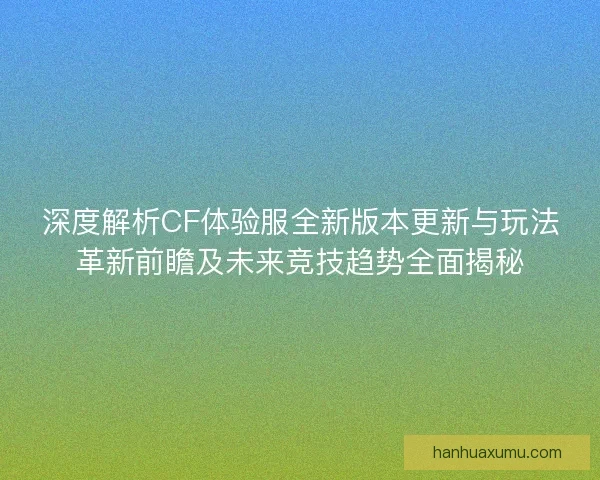 深度解析CF体验服全新版本更新与玩法革新前瞻及未来竞技趋势全面揭秘