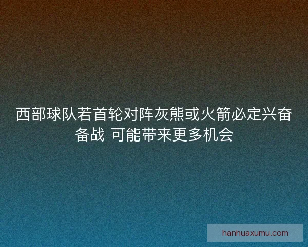 西部球队若首轮对阵灰熊或火箭必定兴奋备战 可能带来更多机会 西部球队若首轮对阵灰熊或火箭必定兴奋备战 可能带来更多机会