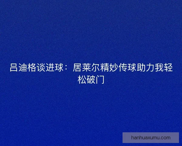 吕迪格谈进球：居莱尔精妙传球助力我轻松破门