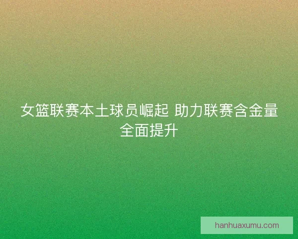 女篮联赛本土球员崛起 助力联赛含金量全面提升 女篮联赛本土球员崛起 助力联赛含金量全面提升