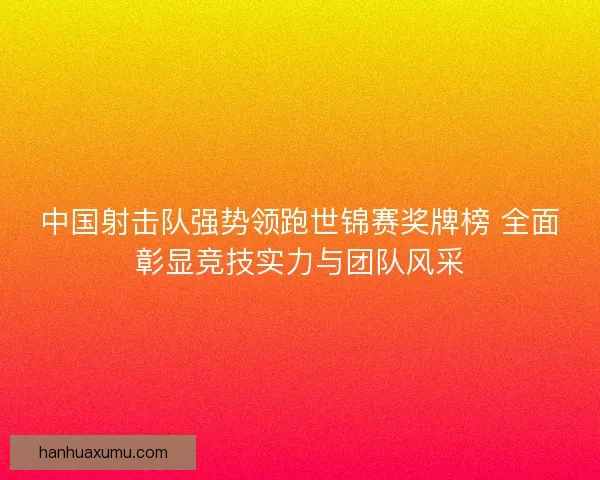 中国射击队强势领跑世锦赛奖牌榜 全面彰显竞技实力与团队风采