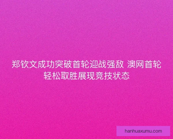 郑钦文成功突破首轮迎战强敌 澳网首轮轻松取胜展现竞技状态