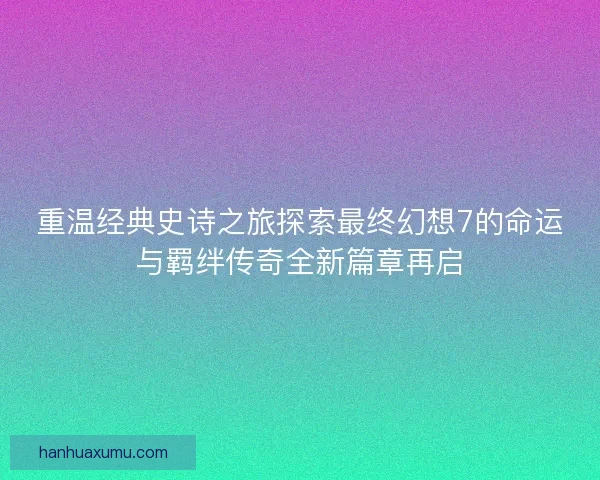 重温经典史诗之旅探索最终幻想7的命运与羁绊传奇全新篇章再启
