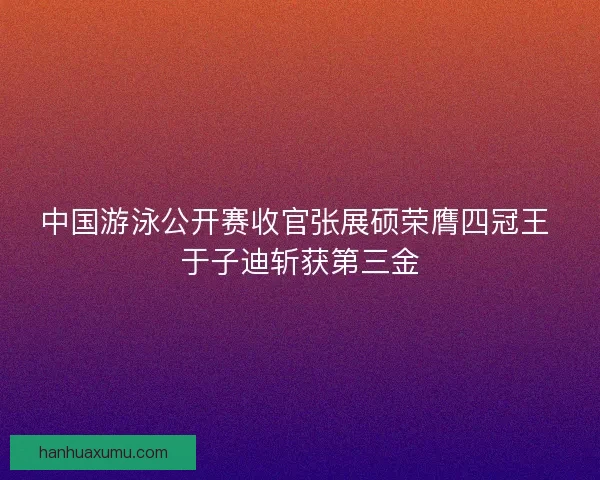 中国游泳公开赛收官张展硕荣膺四冠王 于子迪斩获第三金
