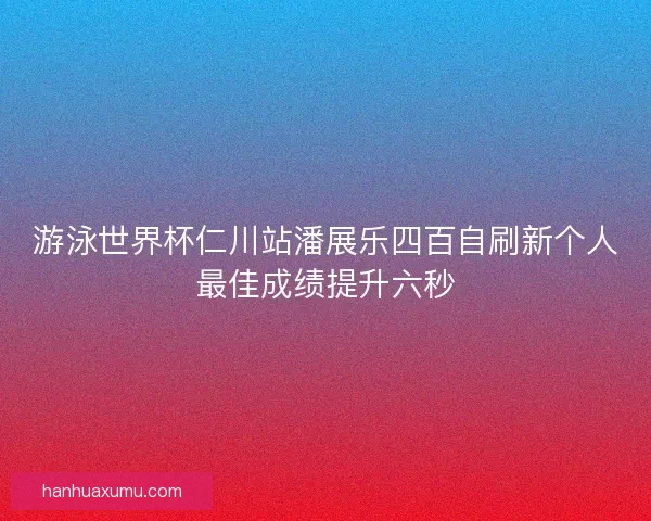 游泳世界杯仁川站潘展乐四百自刷新个人最佳成绩提升六秒