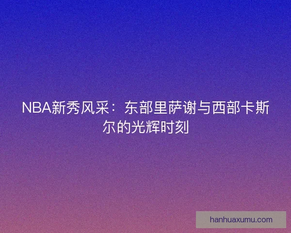 NBA新秀风采：东部里萨谢与西部卡斯尔的光辉时刻